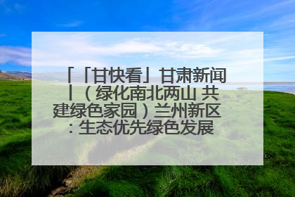 「甘快看」甘肃新闻丨（绿化南北两山 共建绿色家园）兰州新区：生态优先绿色发展 打造生态环保示范区