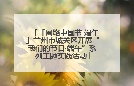「网络中国节·端午」兰州市城关区开展“我们的节日·端午”系列主题实践活动