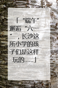 “端午”邂逅“六一”，长沙这所小学的孩子们是这样玩的……