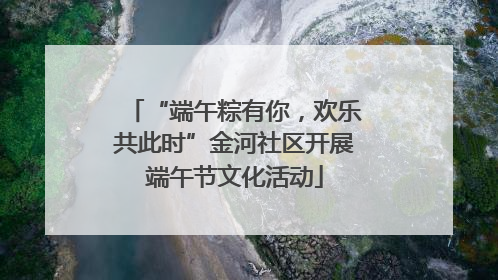 “端午粽有你，欢乐共此时”金河社区开展端午节文化活动
