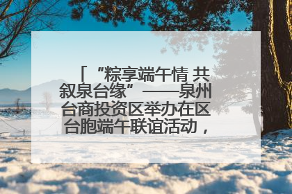 “粽享端午情 共叙泉台缘”——泉州台商投资区举办在区台胞端午联谊活动，共话同源深情