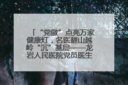 “党徽”点亮万家健康灯，名医翻山越岭“沉”基层——龙岩人民医院党员医生奏响基层健