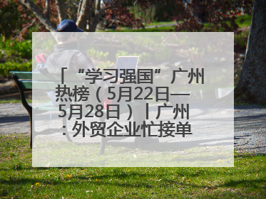 “学习强国”广州热榜（5月22日—5月28日）丨广州：外贸企业忙接单 港口码头忙出货