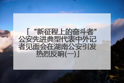 “新征程上的奋斗者”公安先进典型代表中外记者见面会在湖南公安引发热烈反响(一)