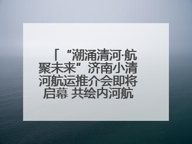 “潮涌清河·航聚未来”济南小清河航运推介会即将启幕 共绘内河航运发展新蓝图