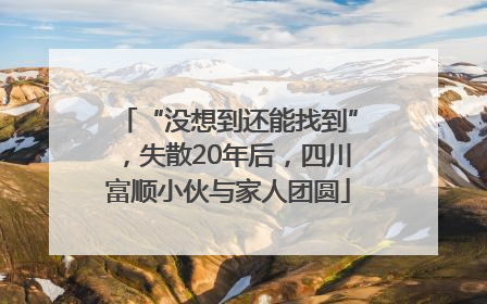“没想到还能找到”，失散20年后，四川富顺小伙与家人团圆
