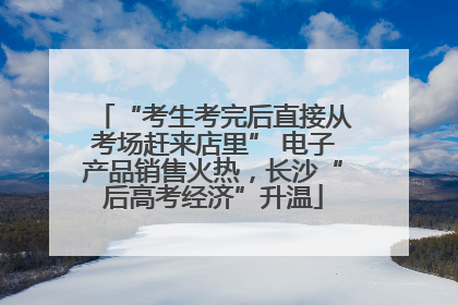 “考生考完后直接从考场赶来店里” 电子产品销售火热，长沙“后高考经济”升温