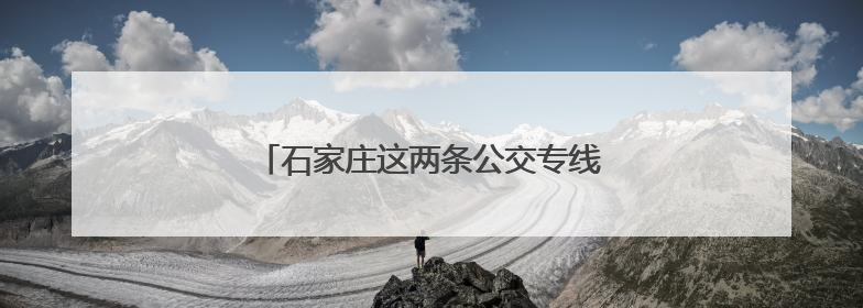 石家庄这两条公交专线带你在家门口游山玩水