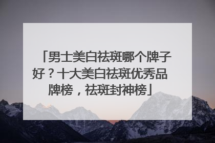 男士美白祛斑哪个牌子好？十大美白祛斑优秀品牌榜，祛斑封神榜