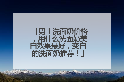 男士洗面奶价格，用什么洗面奶美白效果最好，变白的洗面奶推荐！