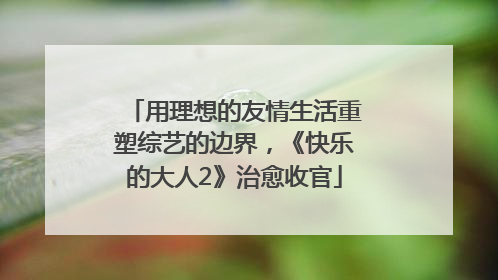 用理想的友情生活重塑综艺的边界，《快乐的大人2》治愈收官