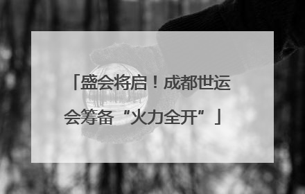 盛会将启！成都世运会筹备“火力全开”