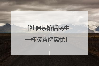 社保茶馆话民生 一杯暖茶解民忧