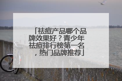 祛痘产品哪个品牌效果好？青少年祛痘排行榜第一名，热门品牌推荐