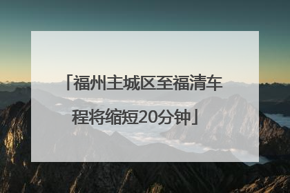 福州主城区至福清车程将缩短20分钟