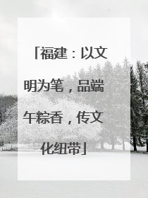 福建：以文明为笔，品端午粽香，传文化纽带