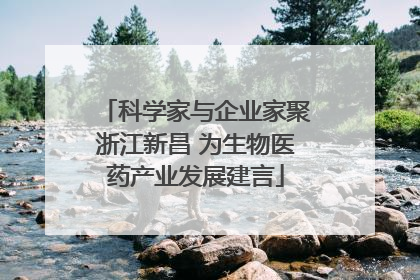 科学家与企业家聚浙江新昌 为生物医药产业发展建言