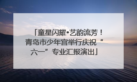 童星闪耀•艺韵流芳！青岛市少年宫举行庆祝“六一”专业汇报演出