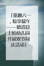 童趣六一，粽享端午——德清县上柏幼儿园开展双节同庆活动