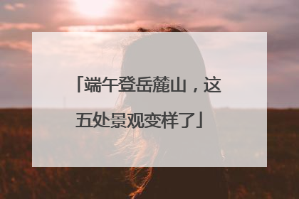 端午登岳麓山，这五处景观变样了