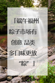端午福州粽子市场有创意 品类多口味更放“粽”