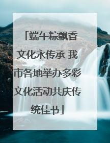 端午粽飘香 文化永传承 我市各地举办多彩文化活动共庆传统佳节