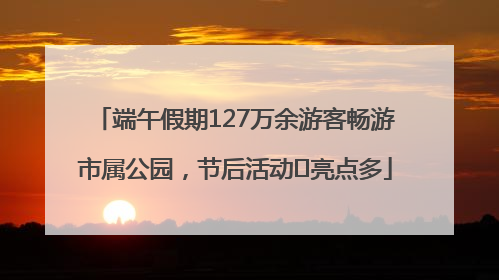 端午假期127万余游客畅游市属公园，节后活动﻿亮点多