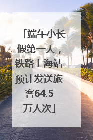 端午小长假第一天，铁路上海站预计发送旅客64.5万人次
