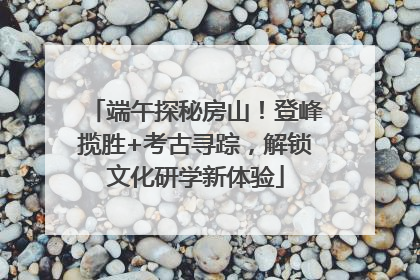 端午探秘房山！登峰揽胜+考古寻踪，解锁文化研学新体验