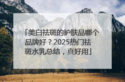 美白祛斑的护肤品哪个品牌好？2025热门祛斑水乳总结，真好用