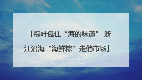 粽叶包住“海的味道” 浙江沿海“海鲜粽”走俏市场