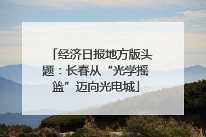 经济日报地方版头题：长春从“光学摇篮”迈向光电城