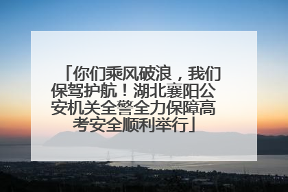 你们乘风破浪，我们保驾护航！湖北襄阳公安机关全警全力保障高考安全顺利举行