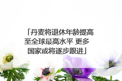 丹麦将退休年龄提高至全球最高水平 更多国家或将逐步跟进