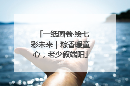 一纸画卷·绘七彩未来｜粽香暖童心，老少叙端阳