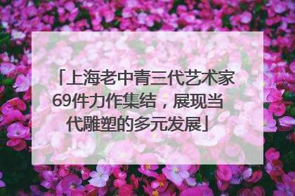 上海老中青三代艺术家69件力作集结，展现当代雕塑的多元发展