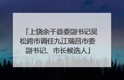 上饶余干县委副书记吴松跨市调任九江瑞昌市委副书记、市长候选人