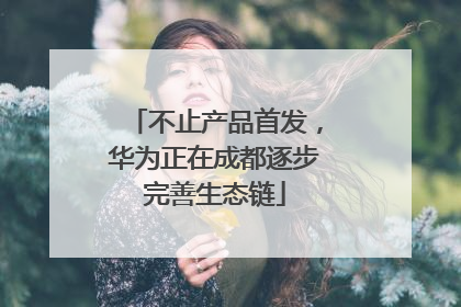 不止产品首发，华为正在成都逐步完善生态链