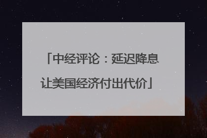中经评论：延迟降息让美国经济付出代价