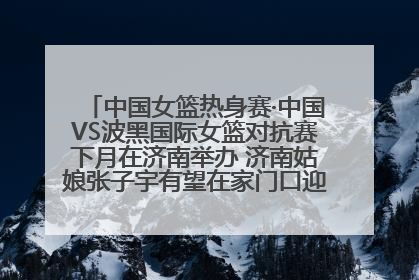 中国女篮热身赛·中国VS波黑国际女篮对抗赛下月在济南举办 济南姑娘张子宇有望在家门口迎来国家队首秀