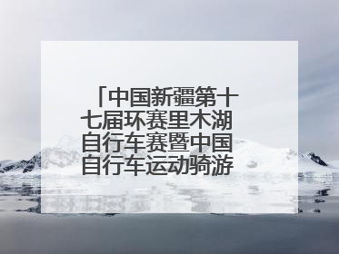 中国新疆第十七届环赛里木湖自行车赛暨中国自行车运动骑游大会圆满落幕