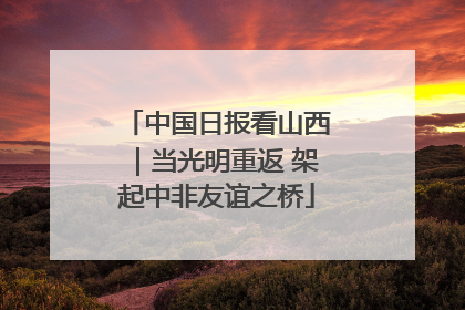 中国日报看山西｜当光明重返 架起中非友谊之桥