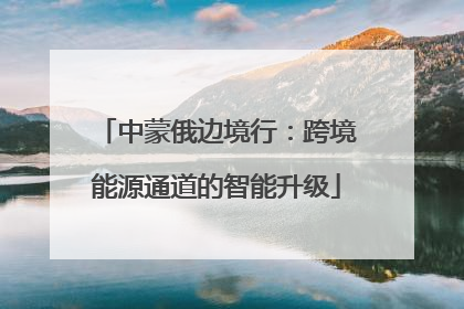 中蒙俄边境行：跨境能源通道的智能升级