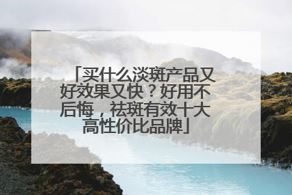 买什么淡斑产品又好效果又快？好用不后悔，祛斑有效十大高性价比品牌