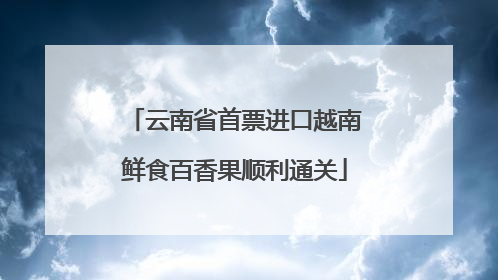 云南省首票进口越南鲜食百香果顺利通关