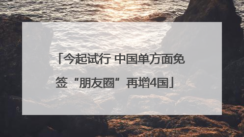 今起试行 中国单方面免签“朋友圈”再增4国