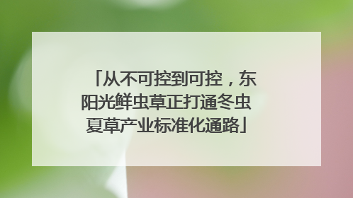 从不可控到可控，东阳光鲜虫草正打通冬虫夏草产业标准化通路