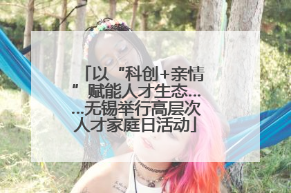 以“科创+亲情”赋能人才生态……无锡举行高层次人才家庭日活动