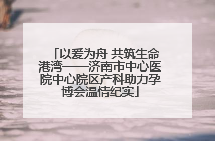 以爱为舟 共筑生命港湾——济南市中心医院中心院区产科助力孕博会温情纪实