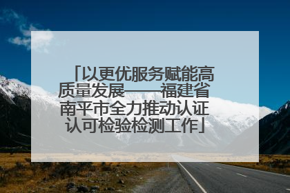 以更优服务赋能高质量发展——福建省南平市全力推动认证认可检验检测工作